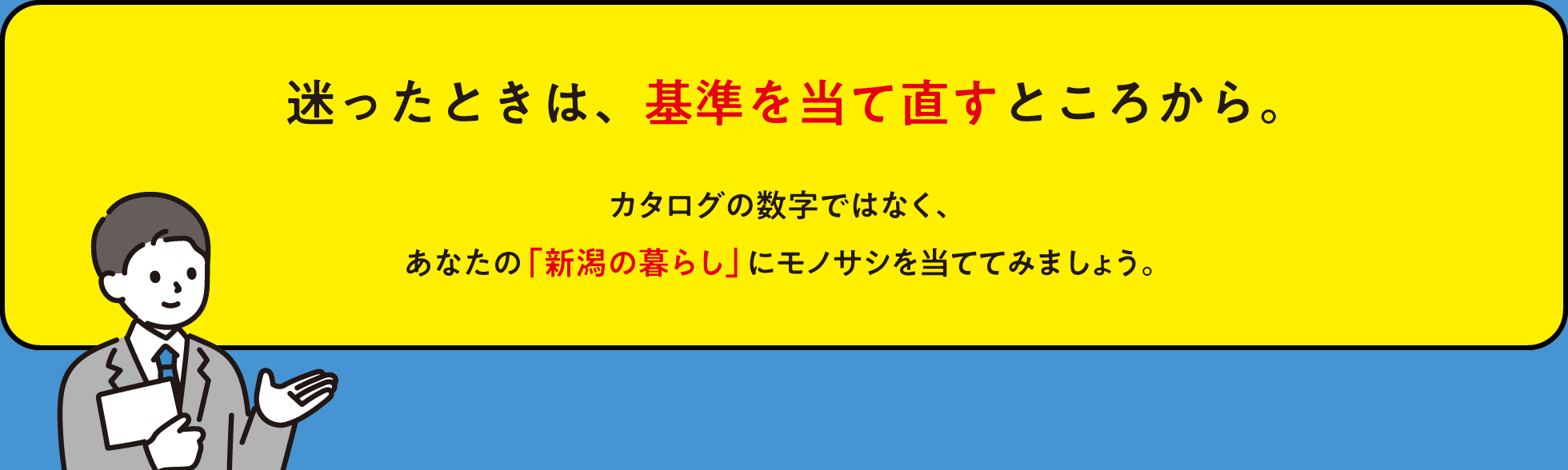 迷ったときは、基準を当て直すところから。カタログの数字ではなく、あなたの「新潟の暮らし」にモノサシを当ててみましょう。